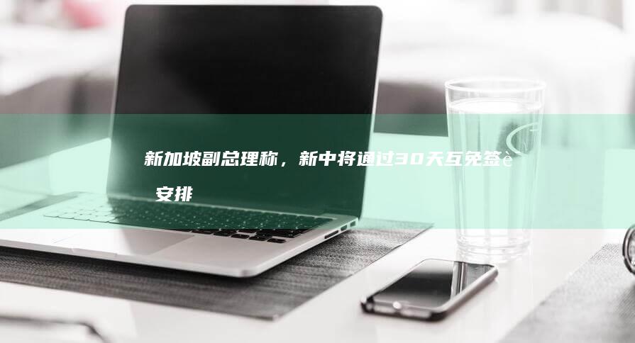 新加坡副总理称，新中将通过 30 天互免签证安排，如何解读该举措？将产生哪些影响？